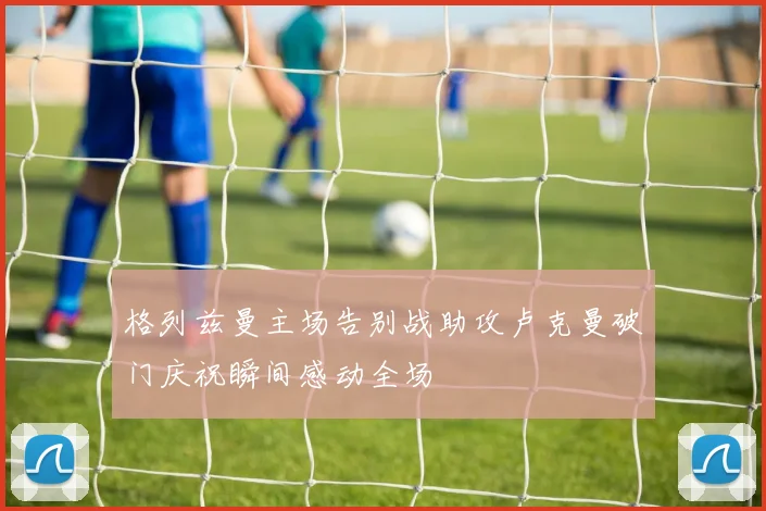 格列兹曼主场告别战助攻卢克曼破门庆祝瞬间感动全场