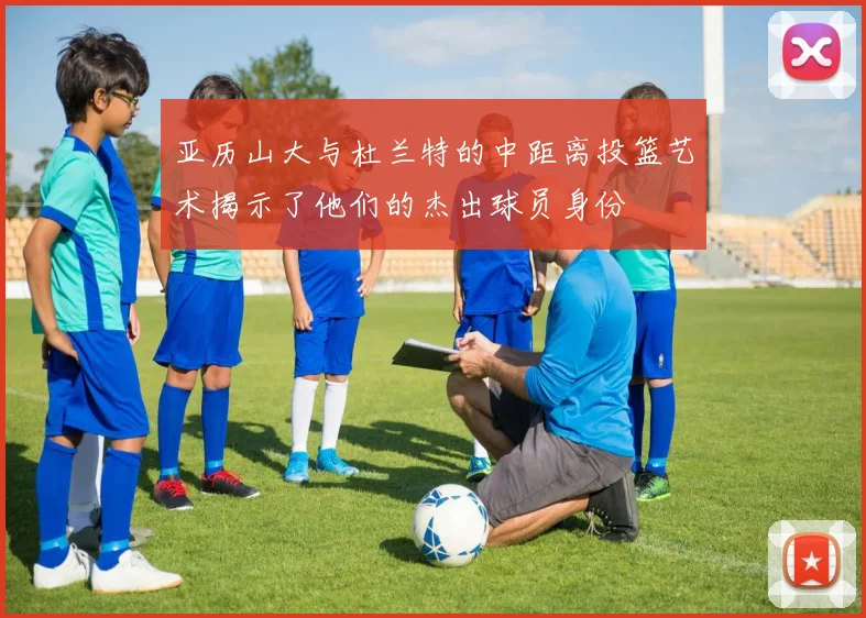 亚历山大与杜兰特的中距离投篮艺术揭示了他们的杰出球员身份