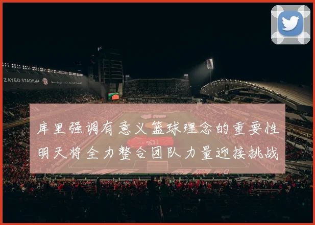 库里强调有意义篮球理念的重要性明天将全力整合团队力量迎接挑战