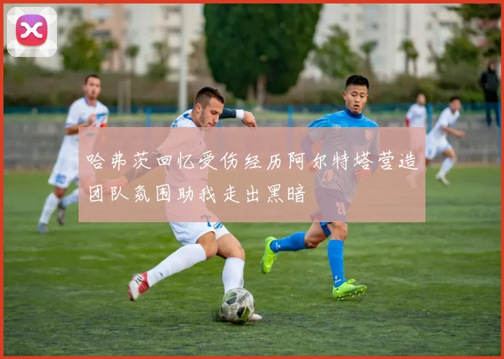 哈弗茨回忆受伤经历阿尔特塔营造团队氛围助我走出黑暗