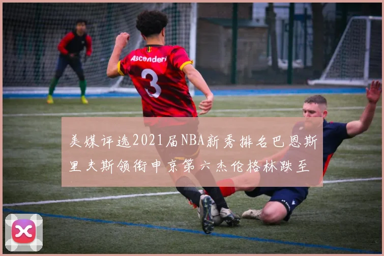 美媒评选2021届NBA新秀排名巴恩斯里夫斯领衔申京第六杰伦格林跌至第九