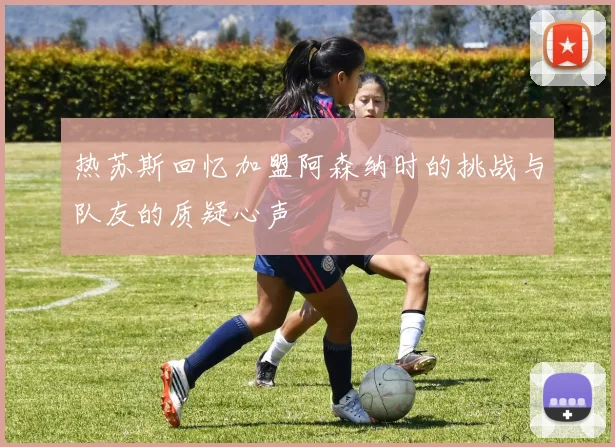 热苏斯回忆加盟阿森纳时的挑战与队友的质疑心声