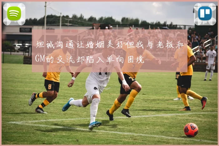 坦诚沟通让婚姻美好但我与老板和GM的交流却陷入单向困境