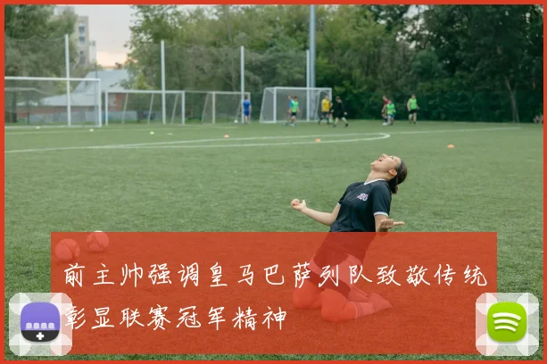 前主帅强调皇马巴萨列队致敬传统彰显联赛冠军精神