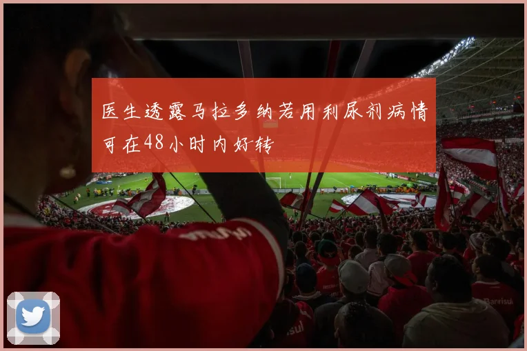 医生透露马拉多纳若用利尿剂病情可在48小时内好转