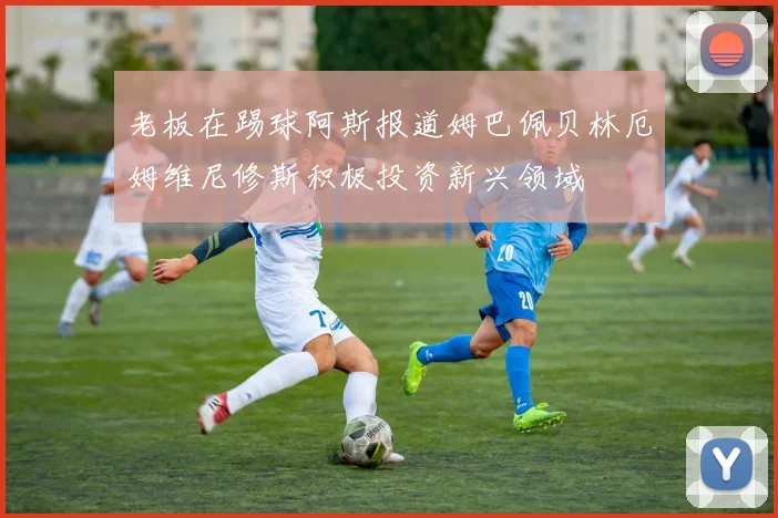 老板在踢球阿斯报道姆巴佩贝林厄姆维尼修斯积极投资新兴领域