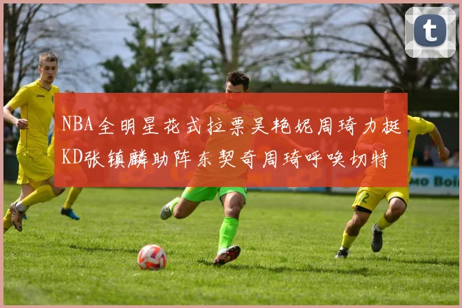 NBA全明星花式拉票吴艳妮周琦力挺KD张镇麟助阵东契奇周琦呼唤切特共襄盛举